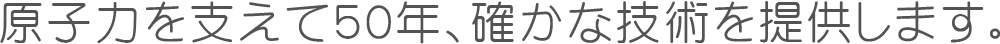 原子力を支えて５０年、確かな技術を提供します。